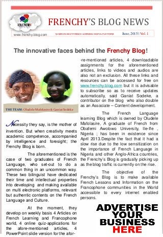 FRENCHY’S BLOG NEWS
www.frenchy.blog.com June, 2015 | Vol. 1NIGERIA’S BEST FRENCH LEARNING DIGITAL PLATFORM
The innovative faces behind the Frenchy Blog!
Necessity they say, is the mother of
invention. But when creativity meets
academic competence, accompanied
by intelligence and foresight; the
Frenchy Blog is born.
The aforementioned is the
case of two graduates of French
Language, who set-out to do a
common thing in an uncommon way.
These two bilinguist have dedicated
their time and intellectual properties
into developing and making available
on multi electronic platforms, relevant
but authentic contents on the French
Language and Culture.
At the moment, they
develop on weekly basis 4 Articles on
French Learning and Francophone
world, 4 online quiz-applications for
the afore-mentioned articles, 4
PowerPoint slide version for the afor-
-re-mentioned articles, 4 downloadable
assignments for the aforementioned
articles, links to videos and audios are
also not an exclusion. All these links and
resources can be accessed for free on
www.frenchy.blog.com but it is advisable
to subscribe so as to receive updates
automatically, said Ganiat Sodeke, a
contributor on the blog who also double
as an Associate – Content development.
The French Language
learning Blog which is owned by Oludele
Mafolasire, A graduate of French from
Obafemi Awolowo University, Ile-Ife ,
Nigeria ; has been in existence since
April 2013.Despite the fact that it had a
slow rise due to the low sensitization on
the importance of French Language in
Nigeria and other Anglo-Africa countries,
the Frenchy’s Blog is gradually picking up
as the blog traffic is currently on the rise.
The objective of the
Frenchy’s Blog is to make available
French Lessons and Information on the
Francophone communities in the World
accessible to every internet enabled
persons.
THE TEAM: Oludele Mafolasire & Ganiat Sodeke
 