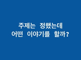 주제는 정했는데
어떤 이야기를 할까?
 