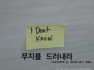 무지를 드러내라
http://www.flickr.com/photos/cowbite/2634996926/
“프로그래머의 길, 멘토에게 묻다” 중에서
 