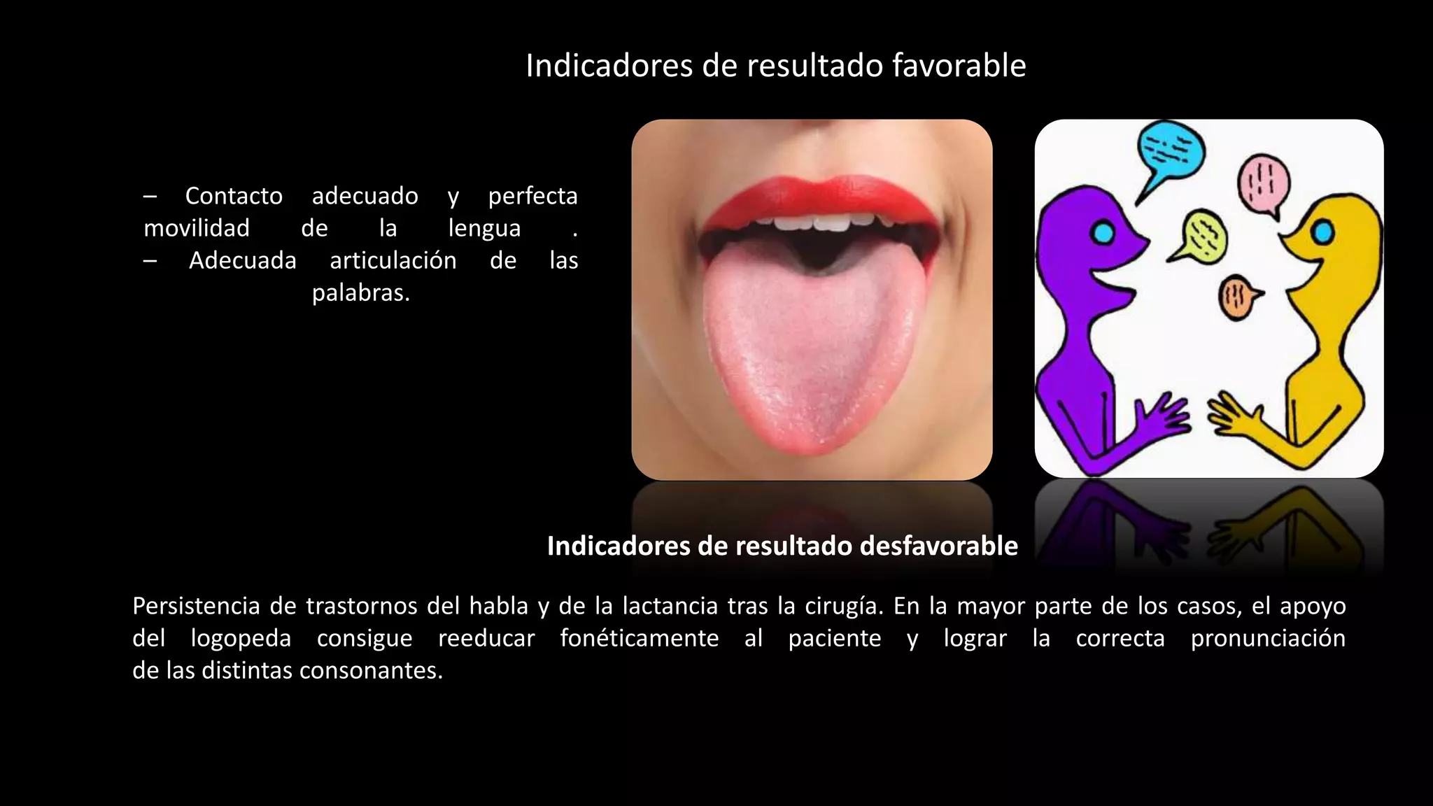 – Contacto adecuado y perfecta
movilidad de la lengua .
– Adecuada articulación de las
palabras.
Indicadores de resultado favorable
Persistencia de trastornos del habla y de la lactancia tras la cirugía. En la mayor parte de los casos, el apoyo
del logopeda consigue reeducar fonéticamente al paciente y lograr la correcta pronunciación
de las distintas consonantes.
Indicadores de resultado desfavorable
 