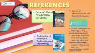 REFERENCES
 Carranza’s Clinical
Periodontology :
10th Edition
 Periobasics : A
textbook of
Periodontics and
Implantology
 Journal of
Pharmaceuticals and
Scientific Innovation
 Devi Shree, Sheela Kumar Gujjari,
ShubhaShini P.v. – 2012
Frenectomy: A Review with the
Reports of Surgical Techniques
 Puneet Sharma, Sanjeev Kumar
Salaria, Ravi Kiran N Gowda,
Sameer Ahuja, Sidharth Joshi,
Deepak Kumar Bansal – 2016
Frenectomy- A Brief Review
 Dr. Manish Ashtankar, Dr. Mala
Dixit Baburaj and Dr. Abhishek
Singh – 2018
LABIAL FRENECTOMY- A REVIEW
AND CASE REPORTS
 