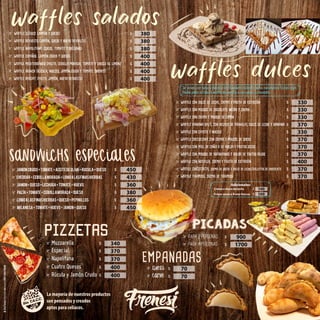 $
$
$
$
$
$
$
waffles salados
waffle clásico (jamón y queso)
waffle revuelto (jamón, queso y huevo revuelto)
waffle napolitano (queso, tomate y orégano)
waffle español (jamón crudo y queso)
waffle mediterráneo (palta, cebolla morada, tomate y choclo al limón)
waffle brunch (rúcula, nueces, jamón crudo y tomate cherry)
waffle avocat (palta, jamón, huevo revuelto)
waffle con dulce de leche, crema y fruta de estación
waffle con mousse de chocolate negro y crema
waffle con crema y mousse de limón
waffle banana split, con helado de vainilla, dulce de leche y banana
waffle con cayote y nueces
waffle cheesecake con crema y mousse de queso
waffle con miel de caña o de abeja y frutos secos
waffle con mousse de arándanos y salsa de frutos rojos
waffle con nutella, crema y fruta de estación
$
$
$
$
$
$
$
$
$
waffles dulces
Se sirven con salsa a elección de chocolate, dulce de leche, caramelo o frutos rojos.
Podés pedir el clásico waffle de vainilla o con sabor a chocolate.
JAMoN CRUDO+TOMATE+ACEITEDEOLIVA+RuCULA+QUESO
Para 2 personas
Para 2 personas
Para 2 personas
Cheddar+cebollamorada+lomoalasfinashierbas
Para 4 personas
Para 4 personas
Para 4 personas
Jamon+queso+lechuga+tomate+huevo
Palta+tomate+cebollamorada+queso
Lomoalasfinashierbas+queso+pepinillos
milanesa+tomate+huevo+jamon+queso
SANDWICHS ESPECIALES
PICADAS
$
$
$
$
$
$
$
$
waffle chocotorta, crema de queso y dulce de leche/galletas de chocolate
waffle tiramisú, crema de tiramisú
$
$
Muzzarella
Muzzarella
Muzzarella
Especial
Especial
Especial
Napolitana
Napolitana
Napolitana
Cuatro Quesos
Cuatro Quesos
Cuatro Quesos
PIZZETAS
$
$
$
$
Adicionales:
Rúcula y Jamón Crudo
Rúcula y Jamón Crudo
Rúcula y Jamón Crudo $
Queso
Carne
EMPANADAS
$
$
La mayoría de nuestros productos
son pensados y creados
aptos para celíacos.
380
380
380
400
400
400
400
330
330
330
330
370
370
370
370
370
370
400
400
450
430
360
380
360
450
340
370
370
400
900
1700
70
70
$
Crema o dulce de leche
$
Frutos secos o frutas frescas
100
100
 