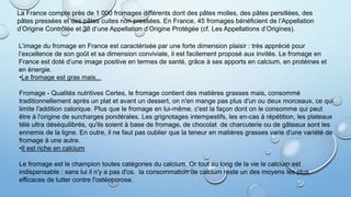 La France compte près de 1 000 fromages différents dont des pâtes molles, des pâtes persillées, des
pâtes pressées et des pâtes cuites non pressées. En France, 45 fromages bénéficient de l’Appellation
d’Origine Contrôlée et 38 d’une Appellation d’Origine Protégée (cf. Les Appellations d’Origines).
L’image du fromage en France est caractérisée par une forte dimension plaisir : très apprécié pour
l’excellence de son goût et sa dimension conviviale, il est facilement proposé aux invités. Le fromage en
France est doté d’une image positive en termes de santé, grâce à ses apports en calcium, en protéines et
en énergie.
•Le fromage est gras mais...
Fromage - Qualités nutritives Certes, le fromage contient des matières grasses mais, consommé
traditionnellement après un plat et avant un dessert, on n'en mange pas plus d'un ou deux morceaux, ce qui
limite l'addition calorique. Plus que le fromage en lui-même, c'est la façon dont on le consomme qui peut
être à l'origine de surcharges pondérales. Les grignotages intempestifs, les en-cas à répétition, les plateaux
télé ultra déséquilibrés, qu'ils soient à base de fromage, de chocolat de charcuterie ou de gâteaux sont les
ennemis de la ligne. En outre, il ne faut pas oublier que la teneur en matières grasses varie d'une variété de
fromage à une autre.
•Il est riche en calcium
Le fromage est le champion toutes catégories du calcium. Or tout au long de la vie le calcium est
indispensable : sans lui il n'y a pas d'os. la consommation de calcium reste un des moyens les plus
efficaces de lutter contre l'ostéoporose.
 