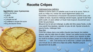 Ingrédients / pour 4 personnes
250 g de farine
4 œufs
1/2 l de lait
1 pincée se sel
2 cuillères à soupe de sucre
50 g de beurre fondu
Recette Crêpes
PRÉPARATION CRÊPES
1Mettre la farine dans un saladier avec le sel et le sucre. Faire un
puits au milieu et y verser les oeufs légèrement battus à la
fourchette. Commencer à incorporer doucement la farine avec une
cuillère en bois. Quand le mélange devient épais, ajouter le lait froid
petit à petit, on peut utiliser un fouet mais toujours doucement pour
éviter les grumeaux.
2Quand tout le lait est mélangé, la pâte doit être assez fluide, si elle
vous paraît trop épaisse, rajouter en peu de lait. Ajouter ensuite le
beurre fondu, mélanger bien.
Pour finir
Cuire les crêpes dans une poêle chaude (pas besoin de matière
grasse, elle est déjà dans la pâte). Verser une petite louche de pâte
dans la poêle, faire un mouvement de rotation pour répartir la pâte
sur toute la surface, poser sur le feu et quand le tour de la crêpe se
colore enroux clair, il est temps de la retourner. Laisser cuire environ
une minute de ce côté et la crêpe est prête. Répéter jusqu'à
épuisement de la pâte.
 