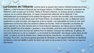 La cuisine de l'Albanie, comme dans la plupart des nations méditerranéennes et des
Balkans, a été fortement influencé par sa longue histoire. À différents moments, le territoire de
l'Albanie a été occupé par la Grèce, l'Italie et l'Empire ottoman, et chaque groupe a laissé sa
marque sur la cuisine albanaise. Le repas principal des albanais est le déjeuner, il est
habituellement accompagné d'une salade de légumes, comme des tomates, des concombres,
des poivrons vert, et des olives avec de l'huile d'olive, du vinaigre et du sel. Le déjeuner inclut
également un plat principal, des légumes et de la viande. Les spécialités de fruits de mer sont
également communes dans les secteurs côtiers de Durrës, Vlorë et Sarandë.Les feuilles de
vigne (japrak) ou de chou farcies sont un hors-d’œuvre classique, de même que la viande
séchée (pastërma) et la salade « grecque » avec tomates, poivrons verts et fromage de brebis.
Au sud, les olives sont de tous les apéros.Pour le dessert, essayez les baklavas, le gâteau de
semoule (hashure) ou de riz (sytliash), ou le hoshaf de Gjirokastër, des figues cuites dans du lait
caillé. Le yaourt au lait de brebis (kos i deles) est ferme, très ferme - au point qu’on dirait du
fromage. Pour finir, une bonne grosse grenade de Shkoder ou des figues (fraîches ou séchées)
de Berat.Le raki est distillé à partir de raisin (au sud) ou de prunes (à l’est) ; il est servi en signe de
bienvenue.
 