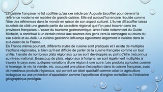 La cuisine française ne fut codifiée qu'au xxe siècle par Auguste Escoffier pour devenir la
référence moderne en matière de grande cuisine. Elle est aujourd'hui encore réputée comme
l'une des références dans le monde en raison de son aspect culturel. L'śuvre d'Escoffier laissa
toutefois de côté une grande partie du caractère régional que l'on peut trouver dans les
provinces françaises. L'essor du tourisme gastronomique, avec l'aide notamment du Guide
Michelin, a contribué à un certain retour aux sources des gens vers la campagne au cours du
xxe siècle et au-delà. La cuisine gasconne influença également largement la cuisine dans le
sud-ouest de la France.
En France même pourtant, différents styles de cuisine sont pratiqués et il existe de multiples
traditions régionales, si bien qu'il est difficile de parler de la cuisine française comme un tout
unifié. Il existe de nombreux plats régionaux qui se sont développés au point d'être (re)connus
au niveau national. Beaucoup de plats, régionaux à l'origine, se sont également multipliés à
travers le pays avec quelques variations d'une région à une autre. Les produits agricoles comme
le fromage, le vin, la viande, etc. occupent une place d'exception dans la cuisine française, avec
de nombreux produits régionaux, qui portent un label qualitatif comme celui de agriculture
biologique ou une protection d'appellation comme l'appellation d'origine contrôlée ou l'indication
géographique protégée.
 