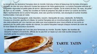 La renommée de la cuisine française dans le monde n'est plus à faire et beaucoup de touristes étrangers
viennent de très loin pour découvrir toutes les saveurs de notre gastronomie. La cuisine française abonde en
spécialités régionales et petits plats de terroir, délicieusement mijotés. Qu’ils soient de bśuf, de veau, de porc,
de lapin ou de volaille..., sortez les cocottes en fonte et préparez les plats en terre !La cuisine de bistrot,
digne représentante de la cuisine française, avec ses quiches lorraines, ses escargots et autres recettes
traditionnelles n’est pas en reste.
Pot-au-feu, boeuf bourguignon, sole meunière, navarin, blanquette de veau, ratatouille, île flottante,
mousse au chocolat, gaufres et crêpes, la cuisine française est un incontournable de notre quotidien :
des plats préparés par nos mamies aux plats que nous préparons pour nous enfants et nos amis en
passant par les petits plats mijotés de maman, la cuisine française marque chaque moment de notre vie
et nous laisse de savoureux souvenirs.
La pâtisserie française est l’une des plus fameuses au monde. Sucrée, légère, les recettes de
desserts rivalisent d’inventivité, difficile de ne pas finir un repas sur une note sucrée lorsque l’on
souhaite goûter la cuisine francaise…
TARTE TATIN
 