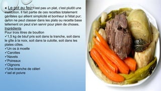 « Le pot au feu n'est pas un plat, c'est plutôt une
institution. Il fait partie de ces recettes totalement
géniales qui allient simplicité et bonheur à l'état pur;
qu'on ne peut classer dans les plats ou recette base
tellement on peut s'en servir pour plein de choses.
Ingrédients
Pour trois litres de bouillon
1,5 kg de bśuf pris soit dans la tranche, soit dans
le gîte à la noix, soit dans la culotte, soit dans les
plates côtes.
Un os à moelle
Carottes
Navets
Poireaux
Oignons
Une branche de céleri
sel et poivre
 