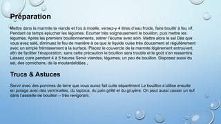 Préparation
Mettre dans la marmite la viande et l’os à moelle, versez-y 4 litres d’eau froide, faire bouillir à feu vif.
Pendant ce temps éplucher les légumes. Ecumer très soigneusement le bouillon, puis mettre les
légumes. Après les premiers bouillonnements, retirer l’écume avec soin. Mettre alors le sel Dès que
vous avez salé, diminuez le feu de manière à ce que le liquide cuise très doucement et régulièrement
avec un simple frémissement à la surface. Placez le couvercle de la marmite légèrement entrouvert,
afin de faciliter l’évaporation, sans cette précaution le bouillon sera trouble et le goût s’en ressentira.
Laissez cuire pendant 4 à 5 heures Servir viandes, légumes, un peu de bouillon. Disposez aussi du
sel, des cornichons, de la moutardeIdées ,
Trucs & Astuces
Servir avec des pommes de terre que vous aurez fait cuite séparément Le bouillon s’utilise ensuite
en potage avec des vermicelles, du tapioca, du pain grillé et du gruyère. On peut aussi casser un śuf
dans l’assiette de bouillon – très revigorant.
 