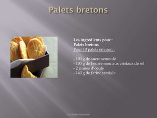 Les ingrédients pour :
      Palets bretons
      Pour 10 palets environ :

      - 100 g de sucre semoule
      - 100 g de beurre mou aux cristaux de sel
      - 2 jaunes d’oeufs
      - 140 g de farine tamisée




La cuisine francaise.
 
