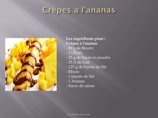 Les ingrédients pour :
Crêpes à l'ananas
- 50 g de Beurre
- 2 OEufs
- 25 g de Sucre en poudre
- 25 cl de Lait
- 125 g de Farine de blé
- Rhum
- 1 pincée de Sel
- 1 Ananas
- Sucre de canne




La cuisine francaise.
 