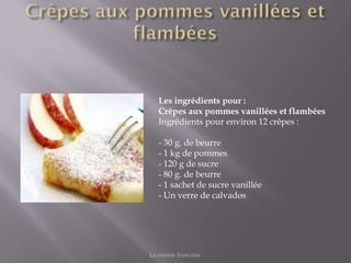 Les ingrédients pour :
   Crêpes aux pommes vanillées et flambées
   Ingrédients pour environ 12 crêpes :

   - 30 g. de beurre
   - 1 kg de pommes
   - 120 g de sucre
   - 80 g. de beurre
   - 1 sachet de sucre vanillée
   - Un verre de calvados




La cuisine francaise.
 