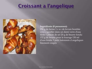 Ingrédients (8 personnes):
 250 g de farine 1 c a c de levure bombée
 mise a gonfler dans un demi verre d'eau
 tiède 1 pincée de sel 20 g de beurre fondu
 152 g de beurre pour le tourage 130 ml
 d'eau froide 3 petit batonnets d angeliques
 finement coupés




La cuisine francaise.
 