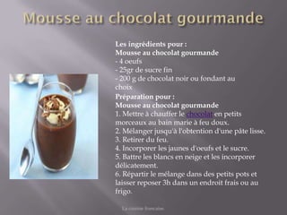 Les ingrédients pour :
Mousse au chocolat gourmande
- 4 oeufs
- 25gr de sucre fin
- 200 g de chocolat noir ou fondant au
choix
Préparation pour :
Mousse au chocolat gourmande
1. Mettre à chauffer le chocolat en petits
morceaux au bain marie à feu doux.
2. Mélanger jusqu'à l'obtention d'une pâte lisse.
3. Retirer du feu.
4. Incorporer les jaunes d'oeufs et le sucre.
5. Battre les blancs en neige et les incorporer
délicatement.
6. Répartir le mélange dans des petits pots et
laisser reposer 3h dans un endroit frais ou au
frigo.

  La cuisine francaise.
 