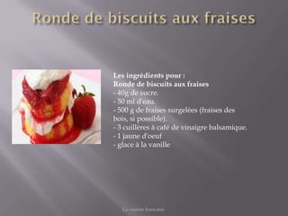 Les ingrédients pour :
Ronde de biscuits aux fraises
- 40g de sucre.
- 50 ml d'eau.
- 500 g de fraises surgelées (fraises des
bois, si possible).
- 3 cuillères à café de vinaigre balsamique.
- 1 jaune d'oeuf
- glace à la vanille




   La cuisine francaise.
 