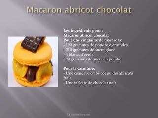 Les ingrédients pour :
Macaron abricot chocolat
Pour une vingtaine de macarons:
- 190 grammes de poudre d'amandes
- 310 grammes de sucre glace
- 4 blancs d'oeufs
- 90 grammes de sucre en poudre

Pour la garniture:
- Une conserve d'abricot ou des abricots
frais
- Une tablette de chocolat noir




  La cuisine francaise.
 