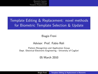 Biometric System
                    Template Editing
                Template Replacement




Template Editing & Replacement: novel methods
  for Biometric Template Selection & Update

                              Biagio Freni

                   Advisor: Prof. Fabio Roli
              Pattern Recognition and Application Group
     Dept. Electrical Electronic Engineering - University of Cagliari


                           05 March 2010



                         Biagio Freni   Template Editing & Replacement in Biometric
 