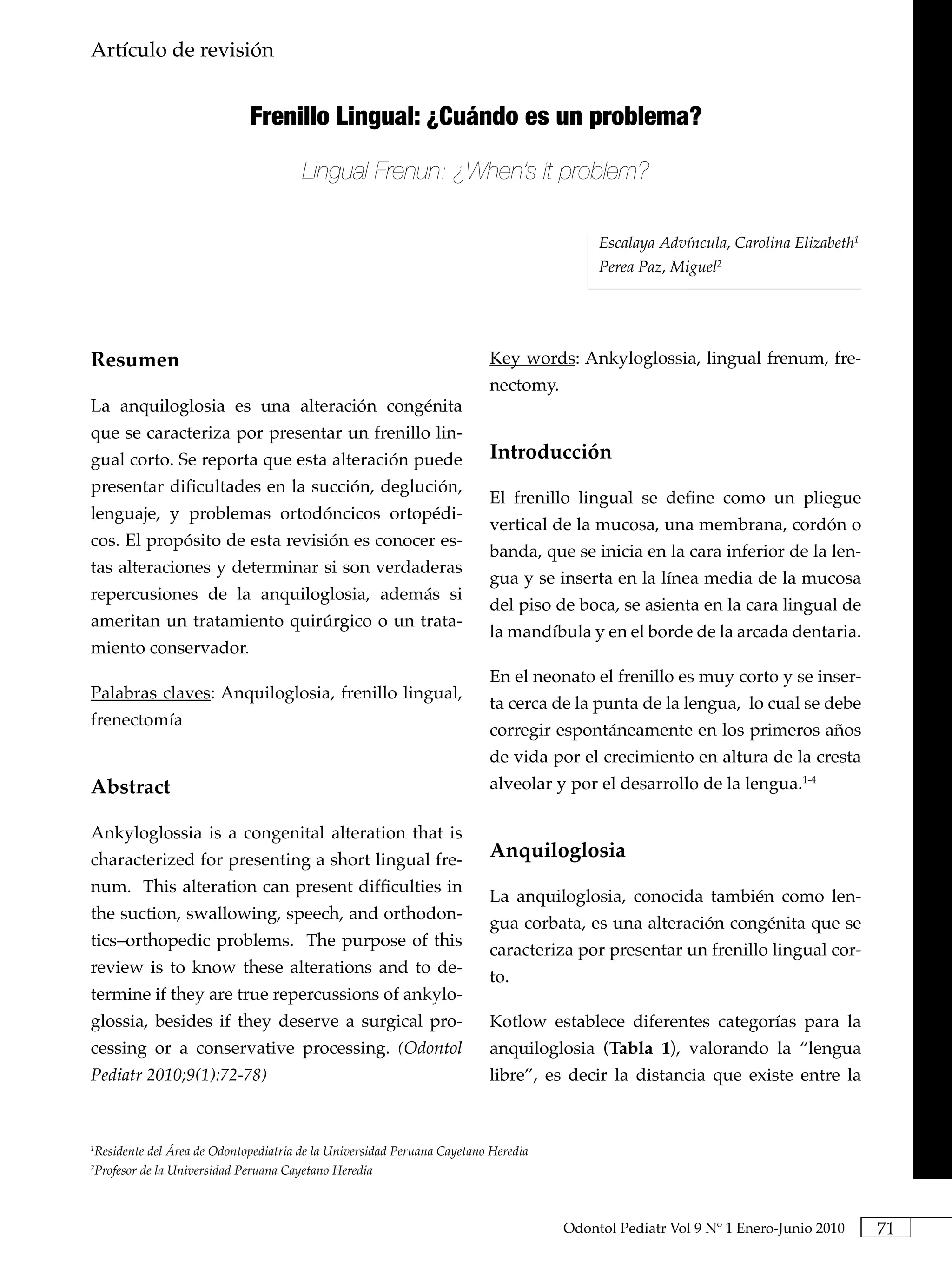 Artículo de revisión                                                                       Frenillo Lingual: ¿Cuándo es un problema?




                            Frenillo Lingual: ¿Cuándo es un problema?

                                      Lingual Frenun: ¿When’s it problem?

                                                                                        Escalaya Advíncula, Carolina Elizabeth1
                                                                                        Perea Paz, Miguel2




Resumen                                                                 Key words: Ankyloglossia, lingual frenum, fre-
                                                                        nectomy.
La anquiloglosia es una alteración congénita
que se caracteriza por presentar un frenillo lin-
gual corto. Se reporta que esta alteración puede                        Introducción
presentar dificultades en la succión, deglución,
                                                                        El frenillo lingual se define como un pliegue
lenguaje, y problemas ortodóncicos ortopédi-
                                                                        vertical de la mucosa, una membrana, cordón o
cos. El propósito de esta revisión es conocer es-
                                                                        banda, que se inicia en la cara inferior de la len-
tas alteraciones y determinar si son verdaderas
                                                                        gua y se inserta en la línea media de la mucosa
repercusiones de la anquiloglosia, además si
                                                                        del piso de boca, se asienta en la cara lingual de
ameritan un tratamiento quirúrgico o un trata-
                                                                        la mandíbula y en el borde de la arcada dentaria.
miento conservador.
                                                                        En el neonato el frenillo es muy corto y se inser-
Palabras claves: Anquiloglosia, frenillo lingual,
                                                                        ta cerca de la punta de la lengua, lo cual se debe
frenectomía
                                                                        corregir espontáneamente en los primeros años
                                                                        de vida por el crecimiento en altura de la cresta
Abstract                                                                alveolar y por el desarrollo de la lengua.1-4

Ankyloglossia is a congenital alteration that is
characterized for presenting a short lingual fre-                       Anquiloglosia
num. This alteration can present difficulties in
                                                                        La anquiloglosia, conocida también como len-
the suction, swallowing, speech, and orthodon-
                                                                        gua corbata, es una alteración congénita que se
tics–orthopedic problems. The purpose of this
                                                                        caracteriza por presentar un frenillo lingual cor-
review is to know these alterations and to de-
                                                                        to.
termine if they are true repercussions of ankylo-
glossia, besides if they deserve a surgical pro-                        Kotlow establece diferentes categorías para la
cessing or a conservative processing. (Odontol                          anquiloglosia (Tabla. 1), valorando la “lengua
Pediatr 2010;9(1):72-78)                                                libre”, es decir la distancia que existe entre la



Residente del Área de Odontopediatria de la Universidad Peruana Cayetano Heredia
1


Profesor de la Universidad Peruana Cayetano Heredia
2




                                                                                   Odontol Pediatr Vol 9 Nº 1 Enero-Junio 2010         71
 