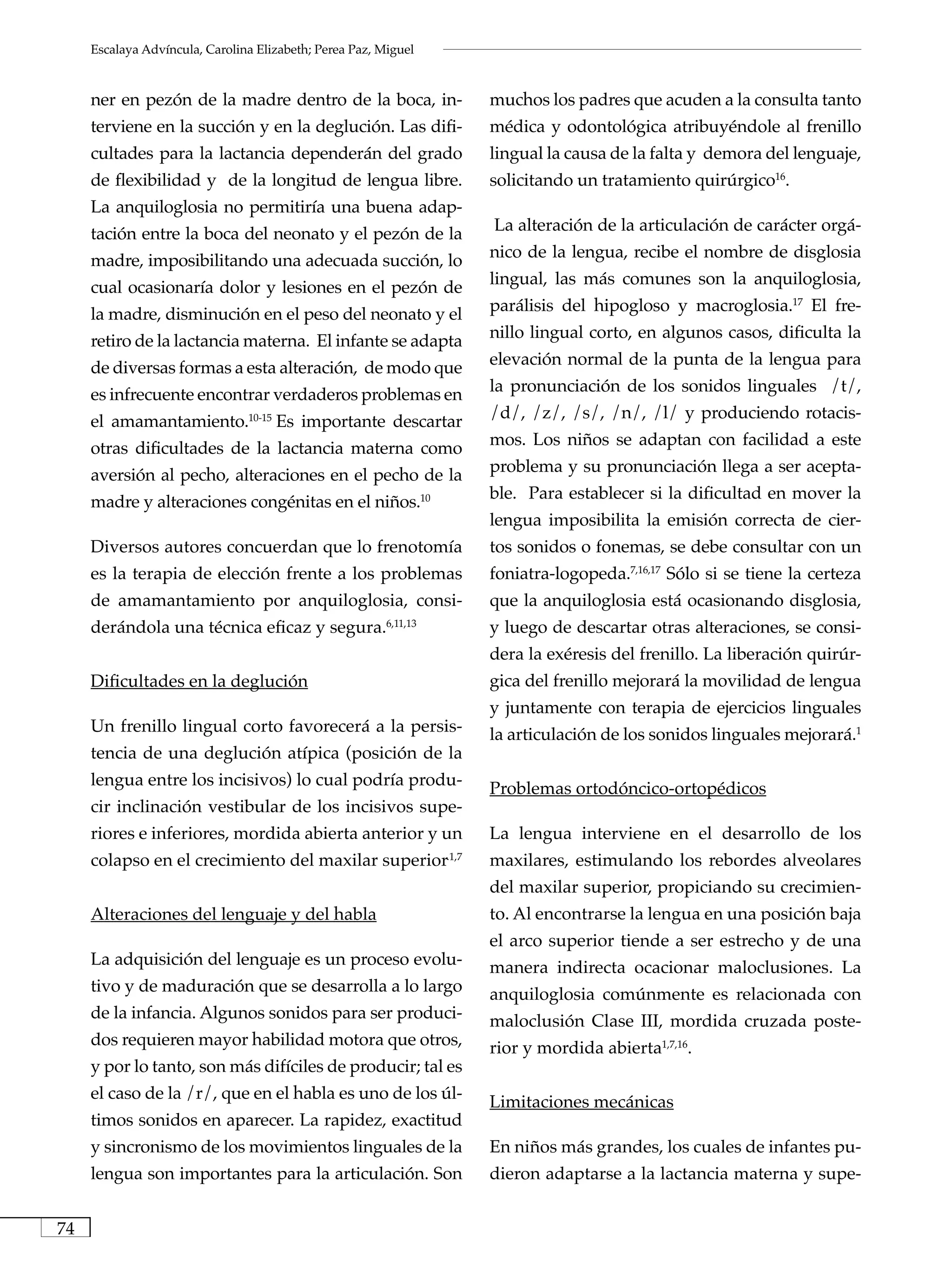 Escalaya Advíncula, Carolina Elizabeth; Perea Paz, Miguel



     ner en pezón de la madre dentro de la boca, in-                      muchos los padres que acuden a la consulta tanto
     terviene en la succión y en la deglución. Las difi-                  médica y odontológica atribuyéndole al frenillo
     cultades para la lactancia dependerán del grado                      lingual la causa de la falta y demora del lenguaje,
     de flexibilidad y de la longitud de lengua libre.                    solicitando un tratamiento quirúrgico16.
     La anquiloglosia no permitiría una buena adap-
     tación entre la boca del neonato y el pezón de la                    La alteración de la articulación de carácter orgá-

     madre, imposibilitando una adecuada succión, lo                      nico de la lengua, recibe el nombre de disglosia

     cual ocasionaría dolor y lesiones en el pezón de                     lingual, las más comunes son la anquiloglosia,

     la madre, disminución en el peso del neonato y el                    parálisis del hipogloso y macroglosia.17 El fre-

     retiro de la lactancia materna. El infante se adapta                 nillo lingual corto, en algunos casos, dificulta la

     de diversas formas a esta alteración, de modo que                    elevación normal de la punta de la lengua para

     es infrecuente encontrar verdaderos problemas en                     la pronunciación de los sonidos linguales /t/,

     el amamantamiento.10-15 Es importante descartar                      /d/, /z/, /s/, /n/, /l/ y produciendo rotacis-

     otras dificultades de la lactancia materna como                      mos. Los niños se adaptan con facilidad a este

     aversión al pecho, alteraciones en el pecho de la                    problema y su pronunciación llega a ser acepta-

     madre y alteraciones congénitas en el niños.10                       ble. Para establecer si la dificultad en mover la
                                                                          lengua imposibilita la emisión correcta de cier-
     Diversos autores concuerdan que lo frenotomía                        tos sonidos o fonemas, se debe consultar con un
     es la terapia de elección frente a los problemas                     foniatra-logopeda.7,16,17 Sólo si se tiene la certeza
     de amamantamiento por anquiloglosia, consi-                          que la anquiloglosia está ocasionando disglosia,
     derándola una técnica eficaz y segura.              6,11,13
                                                                          y luego de descartar otras alteraciones, se consi-
                                                                          dera la exéresis del frenillo. La liberación quirúr-
     Dificultades en la deglución                                         gica del frenillo mejorará la movilidad de lengua
                                                                          y juntamente con terapia de ejercicios linguales
     Un frenillo lingual corto favorecerá a la persis-                    la articulación de los sonidos linguales mejorará.1
     tencia de una deglución atípica (posición de la
     lengua entre los incisivos) lo cual podría produ-                    Problemas ortodóncico-ortopédicos
     cir inclinación vestibular de los incisivos supe-
     riores e inferiores, mordida abierta anterior y un                   La lengua interviene en el desarrollo de los
     colapso en el crecimiento del maxilar superior                .1,7
                                                                          maxilares, estimulando los rebordes alveolares
                                                                          del maxilar superior, propiciando su crecimien-
     Alteraciones del lenguaje y del habla                                to. Al encontrarse la lengua en una posición baja
                                                                          el arco superior tiende a ser estrecho y de una
     La adquisición del lenguaje es un proceso evolu-                     manera indirecta ocacionar maloclusiones. La
     tivo y de maduración que se desarrolla a lo largo                    anquiloglosia comúnmente es relacionada con
     de la infancia. Algunos sonidos para ser produci-                    maloclusión Clase III, mordida cruzada poste-
     dos requieren mayor habilidad motora que otros,                      rior y mordida abierta1,7,16.
     y por lo tanto, son más difíciles de producir; tal es
     el caso de la /r/, que en el habla es uno de los úl-                 Limitaciones mecánicas
     timos sonidos en aparecer. La rapidez, exactitud
     y sincronismo de los movimientos linguales de la                     En niños más grandes, los cuales de infantes pu-
     lengua son importantes para la articulación. Son                     dieron adaptarse a la lactancia materna y supe-


74
 