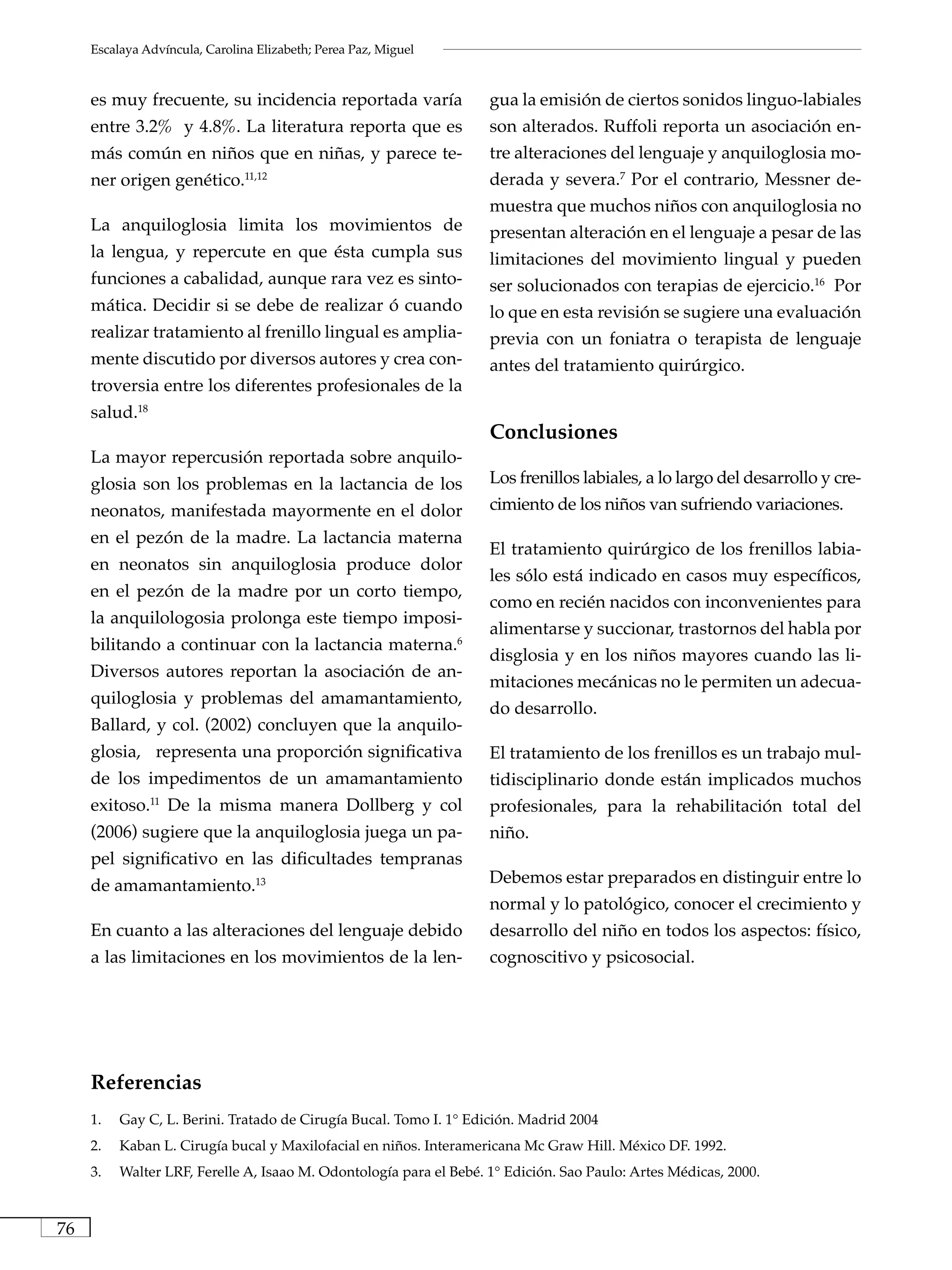 Escalaya Advíncula, Carolina Elizabeth; Perea Paz, Miguel



     es muy frecuente, su incidencia reportada varía                gua la emisión de ciertos sonidos linguo-labiales
     entre 3.2% y 4.8%. La literatura reporta que es                son alterados. Ruffoli reporta un asociación en-
     más común en niños que en niñas, y parece te-                  tre alteraciones del lenguaje y anquiloglosia mo-
     ner origen genético.11,12                                      derada y severa.7 Por el contrario, Messner de-
                                                                    muestra que muchos niños con anquiloglosia no
     La anquiloglosia limita los movimientos de                     presentan alteración en el lenguaje a pesar de las
     la lengua, y repercute en que ésta cumpla sus                  limitaciones del movimiento lingual y pueden
     funciones a cabalidad, aunque rara vez es sinto-               ser solucionados con terapias de ejercicio.16 Por
     mática. Decidir si se debe de realizar ó cuando                lo que en esta revisión se sugiere una evaluación
     realizar tratamiento al frenillo lingual es amplia-            previa con un foniatra o terapista de lenguaje
     mente discutido por diversos autores y crea con-               antes del tratamiento quirúrgico.
     troversia entre los diferentes profesionales de la
     salud.18
                                                                    Conclusiones
     La mayor repercusión reportada sobre anquilo-
     glosia son los problemas en la lactancia de los                Los frenillos labiales, a lo largo del desarrollo y cre-
     neonatos, manifestada mayormente en el dolor                   cimiento de los niños van sufriendo variaciones.
     en el pezón de la madre. La lactancia materna
                                                                    El tratamiento quirúrgico de los frenillos labia-
     en neonatos sin anquiloglosia produce dolor
                                                                    les sólo está indicado en casos muy específicos,
     en el pezón de la madre por un corto tiempo,
                                                                    como en recién nacidos con inconvenientes para
     la anquilologosia prolonga este tiempo imposi-
                                                                    alimentarse y succionar, trastornos del habla por
     bilitando a continuar con la lactancia materna.6
                                                                    disglosia y en los niños mayores cuando las li-
     Diversos autores reportan la asociación de an-
                                                                    mitaciones mecánicas no le permiten un adecua-
     quiloglosia y problemas del amamantamiento,
                                                                    do desarrollo.
     Ballard, y col. (2002) concluyen que la anquilo-
     glosia, representa una proporción significativa                El tratamiento de los frenillos es un trabajo mul-
     de los impedimentos de un amamantamiento                       tidisciplinario donde están implicados muchos
     exitoso. De la misma manera Dollberg y col
                11
                                                                    profesionales, para la rehabilitación total del
     (2006) sugiere que la anquiloglosia juega un pa-               niño.
     pel significativo en las dificultades tempranas
     de amamantamiento.13                                           Debemos estar preparados en distinguir entre lo
                                                                    normal y lo patológico, conocer el crecimiento y
     En cuanto a las alteraciones del lenguaje debido               desarrollo del niño en todos los aspectos: físico,
     a las limitaciones en los movimientos de la len-               cognoscitivo y psicosocial.




     Referencias
     1.   Gay C, L. Berini. Tratado de Cirugía Bucal. Tomo I. 1° Edición. Madrid 2004
     2.   Kaban L. Cirugía bucal y Maxilofacial en niños. Interamericana Mc Graw Hill. México DF. 1992.
     3.   Walter LRF, Ferelle A, Isaao M. Odontología para el Bebé. 1° Edición. Sao Paulo: Artes Médicas, 2000.



76
 
