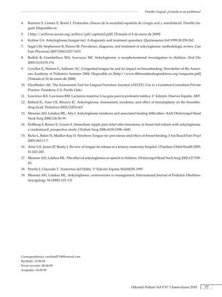 Frenillo Lingual: ¿Cuándo es un problema?


4.   Ramirez S, Gomez E, Bonet J. Protocolos clínicos de la sociedad española de cirugía oral y maxilofacial. Frenillo lin-
     gual. Disponible en
5.   [ http://archivos.secom.org/archivo/pdf/capitulo2.pdf] [Tomado el 8 de enero de 2008]
6.   Kotlow LA. Ankyloglossia (tongue-tie): A diagnostic and treatment quandary. Quintessence Intl 1999;30:259-262
7.   Segal LM, Stephenson R, Dawes M. Prevalence, diagnosis, and treatment of ankyloglossia: methodologic review. Can
     Fam Physician 2007;53(6):1027-1033
8.   Ruffoli R, Giambelluca MA, Scavuzzo MC Ankyloglossia: a morphofuntional investigation in children. Oral Dis
     2005;11(3)170-174.
9.   Coryllos E, Watson G, Salloum AC. Congenital tongue-tie and its impact on breastfeeding. Newsletter of the Ameri-
     can Academy of Pediatrics Summer 2004. Disponible en [http://www.nhbreastfeedingtaskforce.org/tonguetie.pdf]
     [Tomado el 10 de enero de 2008]
10. Hazelbaker AK. The Assessment Tool for Lingual Frenulum function (ATLFF): Use in a Lactation Consultant Private
    Practice. Pasadena, CA: Pacific Oaks
11. Lawrence RA, Lawrence RM. Lactancia materna: Una guía para la profesión médica. 6° Edición. Elseiver España. 2007.
12. Ballard JL, Auer CE, Khoury JC. Ankyloglossia: Assessment, incidence, and effect of frenuloplasty on the breastfee-
    ding dyad. Pediatrics 2002;110(5):e63.
13. Messner AH, Lalakea ML, Aby J. Ankyloglossia incidence and associated feeding difficulties. Arch Otolaryngol Head
    Neck Surg 2000;126:36-39.
14. Dollberg S, Botzer E, Grunis E. Immediate nipple pain relief after frenotomy in breast-fed infants with ankyloglossia:
    a randomized, prospective study. J Pediatr Surg 2006;41(9):1598–1600.
15. Ricke L, Baker N, Madlon-Kay D. Newborn Tongue-tie: prevalence and effect on breast-feeding. J Am Board Fam Pract
    2005;18(1):1-7.
16. Amir LH, James JP, Beatty J. Review of tongue-tie release at a tertiary maternity hospital. J Paediatr Child Health 2005;
    41:243–245.
17. Messner AH, Lalakea ML. The effect of ankyloglossia on speech in children. Otolaryngol Head Neck Surg 2002;127:539-
    45.
18. Perello J, Claurado T. Trastornos del Habla. 5° Edición España MASSON 1995.
19. Messner AH, Lalakea ML. Ankyloglossia: controversies in management. International Journal of Pediatric Otorhino-
    laryngology 54 (2000) 123–131




Correspondencia: caroline0714@hotmail.com
Recibido: 12-06-09
Envío revisión: 28-06-09
Aceptado: 14-09-09




                                                                            Odontol Pediatr Vol 9 Nº 1 Enero-Junio 2010           77
 