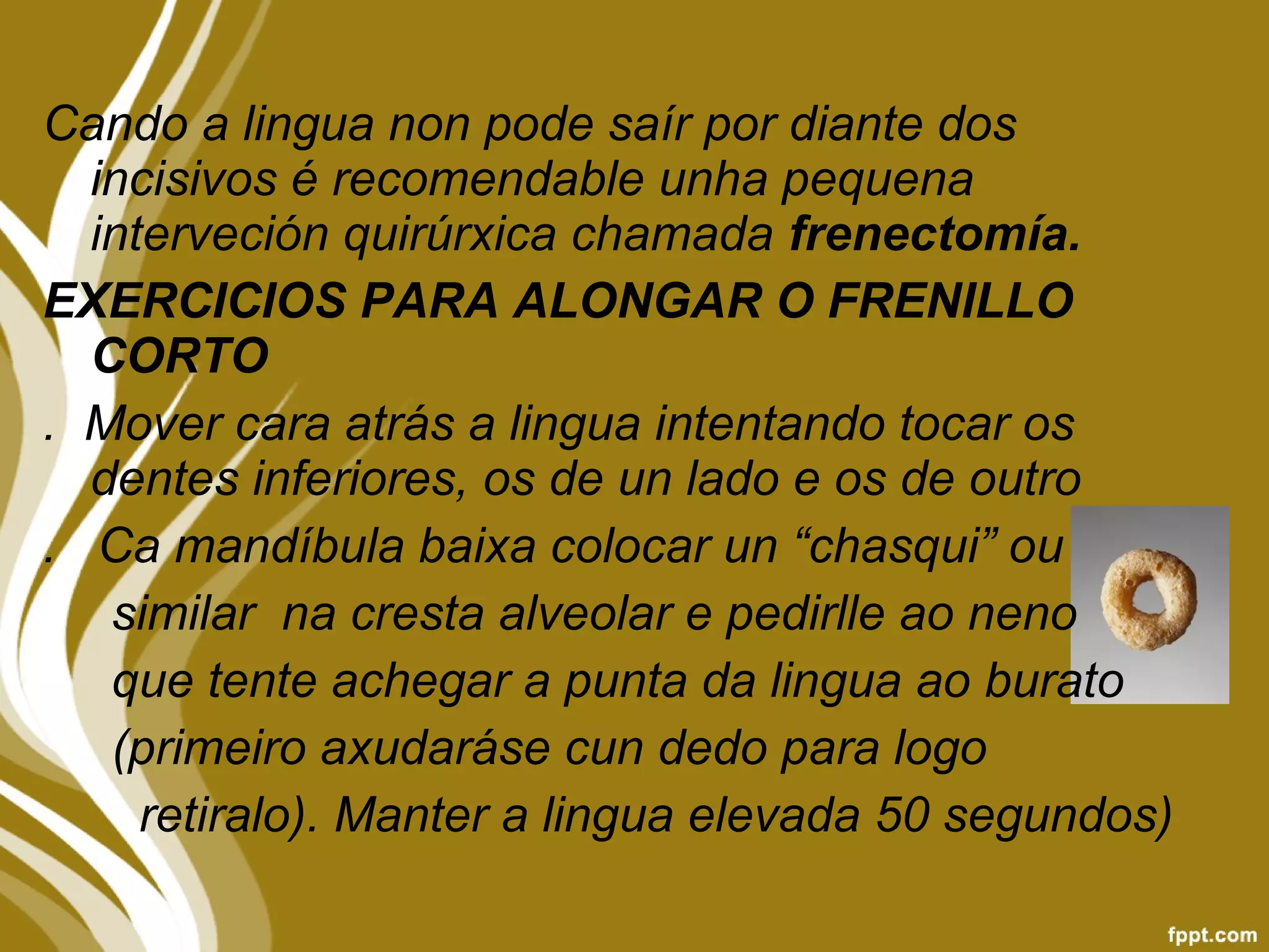 Cando a lingua non pode saír por diante dos
incisivos é recomendable unha pequena
interveción quirúrxica chamada frenectomía.
EXERCICIOS PARA ALONGAR O FRENILLO
CORTO
. Mover cara atrás a lingua intentando tocar os
dentes inferiores, os de un lado e os de outro
. Ca mandíbula baixa colocar un “chasqui” ou
similar na cresta alveolar e pedirlle ao neno
que tente achegar a punta da lingua ao burato
(primeiro axudaráse cun dedo para logo
retiralo). Manter a lingua elevada 50 segundos)
 