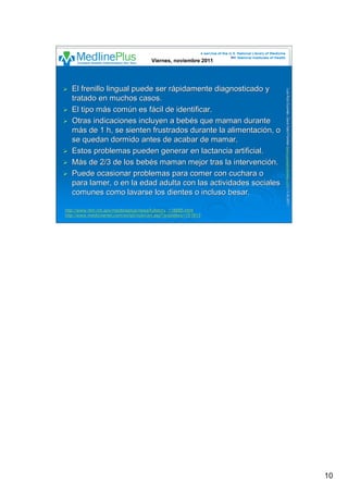 10
LuisRuizGuzmLuisRuizGuzmáán,n,GavGavààSalutSalutFamiliar(Familiar(www.gavasalutfamiliar.comwww.gavasalutfamiliar.com)11)11--XIXI--20112011
El frenillo lingual puede ser rEl frenillo lingual puede ser ráápidamente diagnosticado ypidamente diagnosticado y
tratado en muchos casos.tratado en muchos casos.
El tipo mEl tipo máás coms comúún es fn es fáácil de identificar.cil de identificar.
Otras indicaciones incluyen a bebOtras indicaciones incluyen a bebéés que maman durantes que maman durante
mmáás de 1 h, se sienten frustrados durante la alimentacis de 1 h, se sienten frustrados durante la alimentacióón, on, o
se quedan dormido antes de acabar de mamar.se quedan dormido antes de acabar de mamar.
Estos problemas pueden generar en lactancia artificial.Estos problemas pueden generar en lactancia artificial.
MMáás de 2/3 de los bebs de 2/3 de los bebéés maman mejor tras la intervencis maman mejor tras la intervencióón.n.
Puede ocasionar problemas para comer con cuchara oPuede ocasionar problemas para comer con cuchara o
para lamer, o en la edad adulta con las actividades socialespara lamer, o en la edad adulta con las actividades sociales
comunes como lavarse los dientes o incluso besar.comunes como lavarse los dientes o incluso besar.
Viernes, noviembre 2011Viernes, noviembre 2011
http://www.nlm.nih.gov/medlineplus/news/fullstory_118885.htmlhttp://www.nlm.nih.gov/medlineplus/news/fullstory_118885.html
http://www.medicinenet.com/script/main/art.asp?articlekey=151813http://www.medicinenet.com/script/main/art.asp?articlekey=151813
 