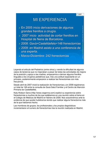 17
LuisRuizGuzmLuisRuizGuzmáán,n,GavGavààSalutSalutFamiliar(Familiar(www.gavasalutfamiliar.comwww.gavasalutfamiliar.com)11)11--XIXI--20112011
MI EXPERIENCIAMI EXPERIENCIA
En 2005 inicio derivaciones de algunosEn 2005 inicio derivaciones de algunos
grandes frenillos a ciruggrandes frenillos a cirugíía.a.
2007 inicio actividad de cortar frenillos en2007 inicio actividad de cortar frenillos en
Hospital deHospital de NensNens de Barcelona.de Barcelona.
2008:2008: GavGavàà++CastelldefelsCastelldefels=148=148 frenectomfrenectomííasas
2009: en Madrid asisto a una conferencia de2009: en Madrid asisto a una conferencia de
una experta.una experta.
MarzoMarzo--Diciembre: 242Diciembre: 242 frenectomfrenectomííasas
Leyendo el articulo del Pediatrics (entre otros) y viendo la dificultad de algunos
casos de lactancia que no mejoraban a pesar de todas las actividades de mejora
de la posición y apoyo a las madres, empezamos a derivar algunos frenillos
linguales a los cirujanos pediátricos que, tras una actitud expectante en un
principio, posteriormente empezaron a realizar las frenectomias con más
frecuencia.
Desde abril de 2007 inicié la realización de frenectomias y en 2008 registramos
un total de 148 entre la consulta de Gavà Salut Familiar y el Centro de Atención
Primaria de Castelldefels.
Katy Watson Gena (http://www.cwgenna.com) explicó su experiencia sobre
frenectomías a muchos de los que estábamos en una reunión sobre el tema en
el Colegio de Médicos de Madrid en febrero de 2009. Nos sorprendimos ante la
evidencia de que quizás hubiéramos tenido que realizar alguna frenectomía más
de la que habíamos hecho.
Las monitoras de grupos, los profesionales y los propios diagnósticos
incrementaron el numero de frenectomías tras la reunión realizada en Madrid.
 