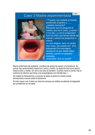 24
LuisRuizGuzmLuisRuizGuzmáán,n,GavGavààSalutSalutFamiliar(Familiar(www.gavasalutfamiliar.comwww.gavasalutfamiliar.com)11)11--XIXI--20112011
Caso 3 Madre experimentadaCaso 3 Madre experimentada
- Y bueno, fue cortarle el frenillo,
ponérmelo al pecho y.........
¿estaba mamando?
Recuerdo que le pregunté al
médico que se lo cortó, ¿mama?
Y me dijo: ¿y me lo preguntas?
Con los años que llevas dando de
mamar y ahora me preguntas si
mama.
Le veía deglutir, pero no sentía
casi nada, ¡No puede ser! ¡Era
estupendo! Era esa ligera
sensación la que debía haber
sentido cuando mi pequeño
mamaba.
¡Imposible! ¡Era un sueño!
Mama enfermera de pediatría, monitora de grupo de apoyo a la lactancia. Su
primer hijo amamantado hasta los 3 años y medio, la segunda hija tomo pecho
hasta el año y medio. Un año a los dos en tándem. Cuando nace su tercer hijo la
matrona le informa que tiene una anquiloglosia con frenillo tipo 1.
Se realizó la frenectomía y al poner el bebe al pecho la madre siente
sensaciones nuevas sobre la lactancia.
Al niño mayor con 5 años se intervino porque ya estaba acudiendo al logopeda
por problemas en el habla.
 