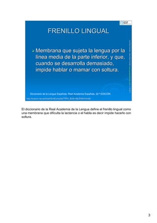 3
LuisRuizGuzmLuisRuizGuzmáán,n,GavGavààSalutSalutFamiliar(Familiar(www.gavasalutfamiliar.comwww.gavasalutfamiliar.com)11)11--XIXI--20112011
FRENILLO LINGUALFRENILLO LINGUAL
Membrana que sujeta la lengua por laMembrana que sujeta la lengua por la
llíínea media de la parte inferior, y que,nea media de la parte inferior, y que,
cuando se desarrolla demasiado,cuando se desarrolla demasiado,
impide hablar o mamar con soltura.impide hablar o mamar con soltura.
Diccionario de la Lengua Española. Real Academia Española. 22.ª EDICIÓN
http://http://buscon.rae.esbuscon.rae.es//draeIdraeI//SrvltConsulta?TIPO_BUSSrvltConsulta?TIPO_BUS=3&LEMA=frenillo=3&LEMA=frenillo
El diccionario de la Real Academia de la Lengua define el frenillo lingual como
una membrana que dificulta la lactancia o el habla es decir impide hacerlo con
soltura.
 
