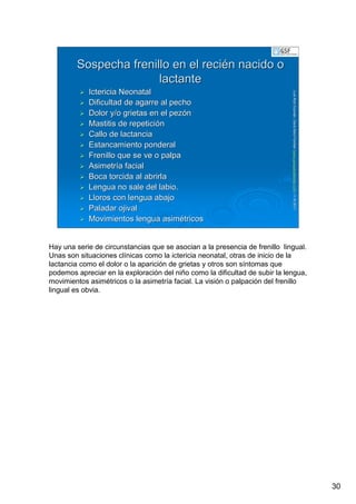 30
LuisRuizGuzmLuisRuizGuzmáán,n,GavGavààSalutSalutFamiliar(Familiar(www.gavasalutfamiliar.comwww.gavasalutfamiliar.com)11)11--XIXI--20112011
Sospecha frenillo en el reciSospecha frenillo en el reciéén nacido on nacido o
lactantelactante
Ictericia NeonatalIctericia Neonatal
Dificultad de agarre al pechoDificultad de agarre al pecho
Dolor y/o grietas en el pezDolor y/o grietas en el pezóónn
Mastitis de repeticiMastitis de repeticióónn
Callo de lactanciaCallo de lactancia
Estancamiento ponderalEstancamiento ponderal
Frenillo que se ve o palpaFrenillo que se ve o palpa
AsimetrAsimetríía faciala facial
Boca torcida al abrirlaBoca torcida al abrirla
Lengua no sale del labio.Lengua no sale del labio.
Lloros con lengua abajoLloros con lengua abajo
Paladar ojivalPaladar ojival
Movimientos lengua asimMovimientos lengua asiméétricostricos
Hay una serie de circunstancias que se asocian a la presencia de frenillo lingual.
Unas son situaciones clínicas como la ictericia neonatal, otras de inicio de la
lactancia como el dolor o la aparición de grietas y otros son síntomas que
podemos apreciar en la exploración del niño como la dificultad de subir la lengua,
movimientos asimétricos o la asimetría facial. La visión o palpación del frenillo
lingual es obvia.
 