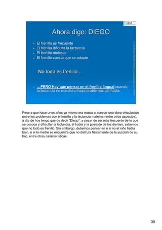 39
LuisRuizGuzmLuisRuizGuzmáán,n,GavGavààSalutSalutFamiliar(Familiar(www.gavasalutfamiliar.comwww.gavasalutfamiliar.com)11)11--XIXI--20112011
Ahora digo: DIEGOAhora digo: DIEGO
El frenillo es frecuenteEl frenillo es frecuente
El frenillo dificulta la lactanciaEl frenillo dificulta la lactancia
El frenillo molestaEl frenillo molesta
El frenillo cuesta que se adapteEl frenillo cuesta que se adapte
No todo es frenilloNo todo es frenillo……
……PERO Hay que pensar en el frenillo lingualPERO Hay que pensar en el frenillo lingual cuandocuando
la lactancia no marcha o haya problemas del hablala lactancia no marcha o haya problemas del habla
Pese a que hace unos años yo mismo era reacio a aceptar una clara vinculación
entre los problemas con el frenillo y la lactancia materna (entre otros aspectos),
a día de hoy tengo que de decir “Diego”: a pesar de ser más frecuente de lo que
se conoce y dificultar la lactancia, el habla y la posición de los dientes, sabemos
que no todo es frenillo. Sin embargo, debemos pensar en é si no el niño habla
bien, o si la madre se encuentra que no disfruta físicamente de la succión de su
hijo, entre otras características.
 