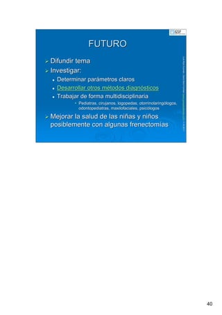 40
LuisRuizGuzmLuisRuizGuzmáán,n,GavGavààSalutSalutFamiliar(Familiar(www.gavasalutfamiliar.comwww.gavasalutfamiliar.com)11)11--XIXI--20112011
FUTUROFUTURO
Difundir temaDifundir tema
Investigar:Investigar:
Determinar parDeterminar paráámetros clarosmetros claros
Desarrollar otros mDesarrollar otros méétodos diagntodos diagnóósticossticos
Trabajar de forma multidisciplinariaTrabajar de forma multidisciplinaria
•• Pediatras, cirujanos, logopedas, otorrinolaringPediatras, cirujanos, logopedas, otorrinolaringóólogos,logos,
odontopediatrasodontopediatras,, maxilofacialesmaxilofaciales, psic, psicóólogoslogos
Mejorar la salud de las niMejorar la salud de las niññas y nias y niññosos
posiblemente con algunas frenectomposiblemente con algunas frenectomííasas
 
