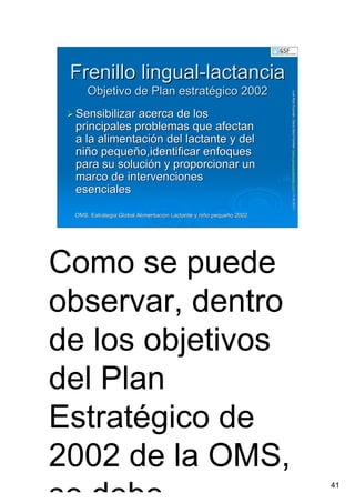 41
LuisRuizGuzmLuisRuizGuzmáán,n,GavGavààSalutSalutFamiliar(Familiar(www.gavasalutfamiliar.comwww.gavasalutfamiliar.com)11)11--XIXI--20112011
Frenillo lingualFrenillo lingual--lactancialactancia
Objetivo de Plan estratObjetivo de Plan estratéégico 2002gico 2002
SensibilizarSensibilizar acercaacerca de losde los
principalesprincipales problemasproblemas queque afectanafectan
a laa la alimentacialimentacióónn deldel lactantelactante y dely del
niniññoo pequepequeñño,identificaro,identificar enfoquesenfoques
parapara susu solucisolucióónn yy proporcionarproporcionar unun
marcomarco dede intervencionesintervenciones
esencialesesenciales
OMS. Estrategia Global AlimentaciOMS. Estrategia Global Alimentacióón Lactante y nin Lactante y niñño pequeo pequeñño 2002o 2002
Como se puede
observar, dentro
de los objetivos
del Plan
Estratégico de
2002 de la OMS,
 