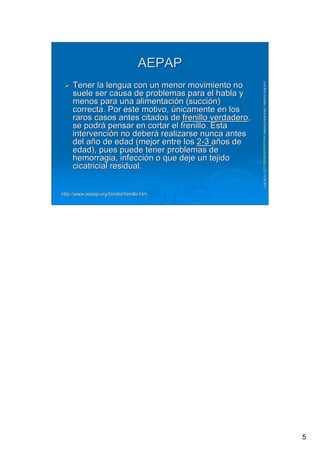 5
LuisRuizGuzmLuisRuizGuzmáán,n,GavGavààSalutSalutFamiliar(Familiar(www.gavasalutfamiliar.comwww.gavasalutfamiliar.com)11)11--XIXI--20112011
AEPAPAEPAP
Tener la lengua con un menor movimiento noTener la lengua con un menor movimiento no
suele ser causa de problemas para el habla ysuele ser causa de problemas para el habla y
menos para una alimentacimenos para una alimentacióón (succin (succióón)n)
correcta. Por este motivo,correcta. Por este motivo, úúnicamente en losnicamente en los
raros casos antes citados deraros casos antes citados de frenillo verdaderofrenillo verdadero,,
se podrse podráá pensar en cortar el frenillo. Estapensar en cortar el frenillo. Esta
intervenciintervencióón no debern no deberáá realizarse nunca antesrealizarse nunca antes
del adel añño de edad (mejor entre loso de edad (mejor entre los 22--33 aañños deos de
edad), pues puede tener problemas deedad), pues puede tener problemas de
hemorragia, infeccihemorragia, infeccióón o que deje un tejidon o que deje un tejido
cicatricial residual.cicatricial residual.
http://http://www.aepap.orgwww.aepap.org/familia//familia/frenillo.htmfrenillo.htm
 
