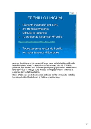 6
LuisRuizGuzmLuisRuizGuzmáán,n,GavGavààSalutSalutFamiliar(Familiar(www.gavasalutfamiliar.comwww.gavasalutfamiliar.com)11)11--XIXI--20112011
FRENILLO LINGUALFRENILLO LINGUAL
Presenta incidencia del 4,8%Presenta incidencia del 4,8%
3/1 Hombres/Mujeres3/1 Hombres/Mujeres
Dificulta la lactanciaDificulta la lactancia
¼¼ problemas lactancia=>Frenilloproblemas lactancia=>Frenillo
1.1. Todos tenemos restos de frenilloTodos tenemos restos de frenillo
2.2. No todos tenemos dificultadesNo todos tenemos dificultades
http://www.brianpalmerdds.com/bfeed_frenulums.htm
Algunos dentistas americanos como Palmer en su website hablan del frenillo
lingual como una situación relativamente frecuente en torno al 5 % de la
población, que afecta a mas hombres que mujeres y que dificulta a la lactancia,
tanto como que el atribuye a uno de cada cuatro problemas de lactancia la
presencia de frenillo lingual corto.
He de añadir aquí que todos tenemos restos de frenillo sublingual y no todos
hemos padecido dificultades en el habla u otra disfunción.
 
