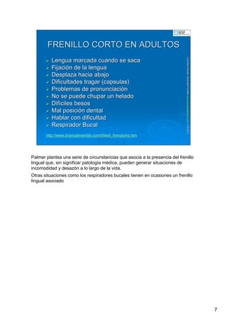 7
LuisRuizGuzmLuisRuizGuzmáán,n,GavGavààSalutSalutFamiliar(Familiar(www.gavasalutfamiliar.comwww.gavasalutfamiliar.com)11)11--XIXI--20112011
FRENILLO CORTO EN ADULTOSFRENILLO CORTO EN ADULTOS
Lengua marcada cuando se sacaLengua marcada cuando se saca
FijaciFijacióón de la lenguan de la lengua
Desplaza hacia abajoDesplaza hacia abajo
Dificultades tragar (capsulas)Dificultades tragar (capsulas)
Problemas de pronunciaciProblemas de pronunciacióónn
No se puede chupar un heladoNo se puede chupar un helado
DifDifííciles besosciles besos
Mal posiciMal posicióón dentaln dental
Hablar con dificultadHablar con dificultad
Respirador BucalRespirador Bucal
http://www.brianpalmerdds.com/bfeed_frenulums.htm
Palmer plantea una serie de circunstancias que asocia a la presencia del frenillo
lingual que, sin significar patología médica, pueden generar situaciones de
incomodidad y desazón a lo largo de la vida.
Otras situaciones como los respiradores bucales tienen en ocasiones un frenillo
lingual asociado
 