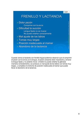 8
LuisRuizGuzmLuisRuizGuzmáán,n,GavGavààSalutSalutFamiliar(Familiar(www.gavasalutfamiliar.comwww.gavasalutfamiliar.com)11)11--XIXI--20112011
FRENILLO Y LACTANCIAFRENILLO Y LACTANCIA
Dolor pezDolor pezóónn
•• Comprime con la encComprime con la encííaa
Dificultad la succiDificultad la succióónn
•• Lengua fijada no se mueveLengua fijada no se mueve
•• No puede ordeNo puede ordeññar correctamentear correctamente
Mal ajuste de los labiosMal ajuste de los labios
Tomas muy largasTomas muy largas
PosiciPosicióón inadecuada al mamarn inadecuada al mamar
Abandono de la lactanciaAbandono de la lactancia
Cuando vemos al lactante con frenillo lingual podemos observar que al comprimir
el pezón con la encía y/o la lengua, el pezón presenta dolor importante y al tener
la lengua fijada y no poderla mover, el bebé no puede ordeñar la glándula
mamaria correctamente y se produce un mal ajuste de los labios con tomas muy
largas, y completa el síndrome de posición inadecuada al mamar que puede
llevar al abandono de la lactancia.
 