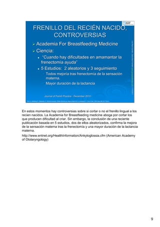 9
LuisRuizGuzmLuisRuizGuzmáán,n,GavGavààSalutSalutFamiliar(Familiar(www.gavasalutfamiliar.comwww.gavasalutfamiliar.com)11)11--XIXI--20112011
FRENILLO DEL RECIFRENILLO DEL RECIÉÉN NACIDO,N NACIDO,
CONTROVERSIASCONTROVERSIAS
Academia For Breastfeeding MedicineAcademia For Breastfeeding Medicine
Ciencia:Ciencia:
““Cuando hay dificultades en amamantar laCuando hay dificultades en amamantar la
frenectomfrenectomíía ayudaa ayuda””
5 Estudios: 2 aleatorios y 3 seguimiento5 Estudios: 2 aleatorios y 3 seguimiento
•• Todos mejorTodos mejoríía tras frenectoma tras frenectomíía de la sensacia de la sensacióónn
materna.materna.
•• Mayor duraciMayor duracióón de la lactancian de la lactancia
Journal of Famili Practice : December 2010Journal of Famili Practice : December 2010 ··
Cho A, Kelsberg G, Safranek S. Clinical inquiries. When should you treat tongue-tie in a newborn? J Fam Pract. 2010 Dec;59(12):712a-b.
En estos momentos hay controversias sobre si cortar o no el frenillo lingual a los
recien nacidos. La Academia for Breastfeeding medicine aboga por cortar los
que producen dificultad al criar. Sin embargo, la conclusión de una reciente
publicación basada en 5 estudios, dos de ellos aleatorizados, confirma la mejora
de la sensación materna tras la frenectomía y una mayor duración de la lactancia
materna.
http://www.entnet.org/HealthInformation/Ankyloglossia.cfm (American Academy
of Otolaryngology)
 