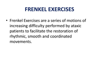 FRENKEL EXERCISES
• Frenkel Exercises are a series of motions of
increasing difficulty performed by ataxic
patients to facilitate the restoration of
rhythmic, smooth and coordinated
movements.
 