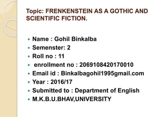 Topic: FRENKENSTEIN AS A GOTHIC AND
SCIENTIFIC FICTION.
 Name : Gohil Binkalba
 Semenster: 2
 Roll no : 11
 enrollment...