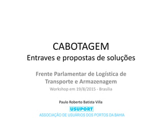 CABOTAGEM
Entraves e propostas de soluções
Frente Parlamentar de Logística de
Transporte e Armazenagem
Workshop em 19/8/2015 - Brasília
ASSOCIAÇÃO DE USUÁRIOS DOS PORTOS DA BAHIA
Paulo Roberto Batista Villa
 