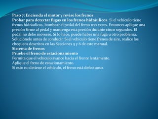 Paso 7: Encienda el motor y revise los frenos
Probar para detectar fugas en los frenos hidráulicos. Si el vehículo tiene
frenos hidráulicos, bombear el pedal del freno tres veces. Entonces aplique una
presión firme al pedal y mantenga esta presión durante cinco segundos. El
pedal no debe moverse. Si lo hace, puede haber una fuga u otro problema.
Soluciónelo antes de conducir. Si el vehículo tiene frenos de aire, realice los
chequeos descritos en las Secciones 5 y 6 de este manual.
Sistema de frenos
Pruebe el freno de estacionamiento
Permita que el vehículo avance hacia el frente lentamente.
Aplique el freno de estacionamiento.
Si esto no detiene el vehículo, el freno está defectuoso.
 