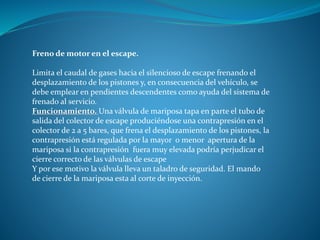 Freno de motor en el escape.
Limita el caudal de gases hacia el silencioso de escape frenando el
desplazamiento de los pistones y, en consecuencia del vehículo, se
debe emplear en pendientes descendentes como ayuda del sistema de
frenado al servicio.
Funcionamiento. Una válvula de mariposa tapa en parte el tubo de
salida del colector de escape produciéndose una contrapresión en el
colector de 2 a 5 bares, que frena el desplazamiento de los pistones, la
contrapresión está regulada por la mayor o menor apertura de la
mariposa si la contrapresión fuera muy elevada podría perjudicar el
cierre correcto de las válvulas de escape
Y por ese motivo la válvula lleva un taladro de seguridad. El mando
de cierre de la mariposa esta al corte de inyección.
 