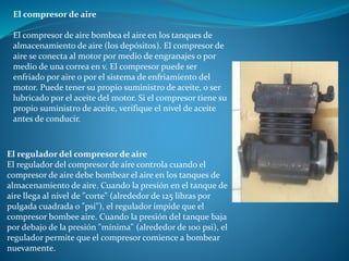El compresor de aire
El compresor de aire bombea el aire en los tanques de
almacenamiento de aire (los depósitos). El compresor de
aire se conecta al motor por medio de engranajes o por
medio de una correa en v. El compresor puede ser
enfriado por aire o por el sistema de enfriamiento del
motor. Puede tener su propio suministro de aceite, o ser
lubricado por el aceite del motor. Si el compresor tiene su
propio suministro de aceite, verifique el nivel de aceite
antes de conducir.
El regulador del compresor de aire
El regulador del compresor de aire controla cuando el
compresor de aire debe bombear el aire en los tanques de
almacenamiento de aire. Cuando la presión en el tanque de
aire llega al nivel de "corte" (alrededor de 125 libras por
pulgada cuadrada o "psi"), el regulador impide que el
compresor bombee aire. Cuando la presión del tanque baja
por debajo de la presión "mínima" (alrededor de 100 psi), el
regulador permite que el compresor comience a bombear
nuevamente.
 