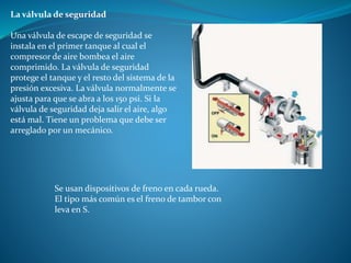 La válvula de seguridad
Una válvula de escape de seguridad se
instala en el primer tanque al cual el
compresor de aire bombea el aire
comprimido. La válvula de seguridad
protege el tanque y el resto del sistema de la
presión excesiva. La válvula normalmente se
ajusta para que se abra a los 150 psi. Si la
válvula de seguridad deja salir el aire, algo
está mal. Tiene un problema que debe ser
arreglado por un mecánico.
Se usan dispositivos de freno en cada rueda.
El tipo más común es el freno de tambor con
leva en S.
 