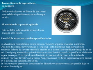 Los medidores de la presión de
suministro
Todos vehículos con los frenos de aire tienen
un medidor de presión conectado al tanque
de aire.
El medidor de la presión aplicada
Este medidor indica cuánta presión de aire
se aplica a los frenos.
La señal de advertencia de baja presión de aire
La advertencia normalmente es una luz roja. También se puede encender un timbre.
Otro tipo de señal de advertencia es el "wig wag." Este dispositivo deja caer un brazo
mecánico delante de su vista cuando la presión en el sistema desciende por debajo de los 60
psi. Un wig wag automático quitará fuera de su vista la señal cuando la presión en el sistema
supere los 60 psi. En el tipo de restablecimiento manual, debe ponerse la señal en la
posición "fuera de la vista" con la mano. No permanecerá en dicho lugar hasta que la presión
en el sistema sea superior a los 60 psi.
En los autobuses grandes es común que los dispositivos de advertencia de presión baja se
activen a los 80-85 psi.
 