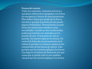 Frenos de resorte
Todos los camiones, camiones tractores y
autobuses deben estar equipados con frenos
de emergencia y frenos de estacionamiento.
Ellos deben frenar por medio de la fuerza
mecánica (porque la presión de aire puede
fugarse finalmente). Normalmente se usan
frenos de resorte para satisfacer estas
necesidades. Cuando se está conduciendo,
poderosos resortes son retenidos por la
presión de aire. Si la presión de aire es
quitada, los resortes aplican los frenos. Un
control de freno de estacionamiento en la
cabina le permite al conductor quitar el aire
comprimido de los frenos de resorte. Esto
permite que los resortes apliquen los frenos.
Una fuga en el sistema de frenos de aire que
cause que se pierda todo el aire también
causará que los resortes apliquen los frenos.
 