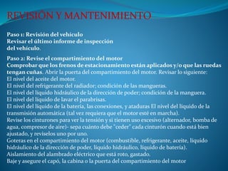 Paso 1: Revisión del vehículo
Revisar el último informe de inspección
del vehículo.
REVISIÓN Y MANTENIMIENTO
Paso 2: Revise el compartimiento del motor
Compr0bar que los frenos de estacionamiento están aplicados y/o que las ruedas
tengan cuñas. Abrir la puerta del compartimiento del motor. Revisar lo siguiente:
El nivel del aceite del motor.
El nivel del refrigerante del radiador; condición de las mangueras.
El nivel del líquido hidráulico de la dirección de poder; condición de la manguera.
El nivel del líquido de lavar el parabrisas.
El nivel del líquido de la batería, las conexiones, y ataduras El nivel del líquido de la
transmisión automática (tal vez requiera que el motor esté en marcha).
Revise los cinturones para ver la tensión y si tienen uso excesivo (alternador, bomba de
agua, compresor de aire)- sepa cuánto debe "ceder" cada cinturón cuando está bien
ajustado, y revíselos uno por uno.
Goteras en el compartimiento del motor (combustible, refrigerante, aceite, líquido
hidráulico de la dirección de poder, líquido hidráulico, líquido de batería).
Aislamiento del alambrado eléctrico que está roto, gastado.
Baje y asegure el capó, la cabina o la puerta del compartimiento del motor
 