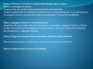 Paso 3: Arrancar el motor e inspeccione dentro de la cabina
Entre y arranque el motor
Asegúrese de que el freno de estacionamiento esté aplicado.
Ponga la palanca de los cambios en neutral (o en "estacionamiento" si es automática).
Arranque el motor; escuche por ruidos no habituales. Y mirar los medidores.
Paso 4: Apague el motor y revise las luces
Asegúrese de que el freno de estacionamiento esté puesto, apague el motor, y llévese
la llave. Encienda los focos delanteros (luces bajas) y las cuatro luces intermitentes
de emergencia, y salga del vehículo.
Paso 5: Haga una inspección caminando alrededor del vehículo.
Para percatarnos que el vehículo se encuentre en buenas condiciones
Paso 6: Inspeccione las luces de señales
 